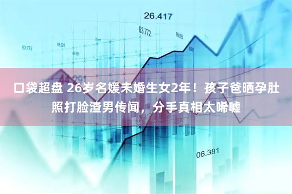 口袋超盘 26岁名媛未婚生女2年!孩子爸晒孕肚照打脸渣男传闻,分手真相太唏嘘