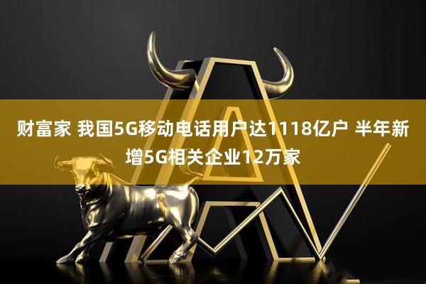 财富家 我国5G移动电话用户达1118亿户 半年新增5G相关企业12万家