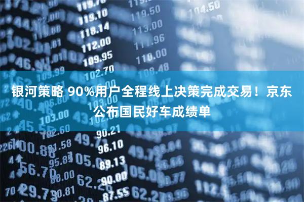 银河策略 90%用户全程线上决策完成交易！京东公布国民好车成绩单